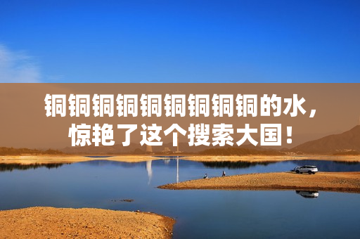 铜铜铜铜铜铜铜铜铜的水，惊艳了这个搜索大国！