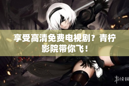 享受高清免费电视剧？青柠影院带你飞！