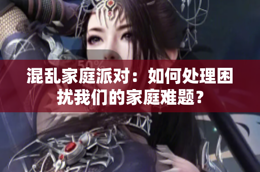 混乱家庭派对：如何处理困扰我们的家庭难题？