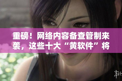 重磅！网络内容备查管制来袭，这些十大“黄软件”将面临淘汰