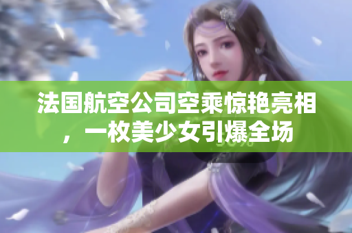 法国航空公司空乘惊艳亮相，一枚美少女引爆全场