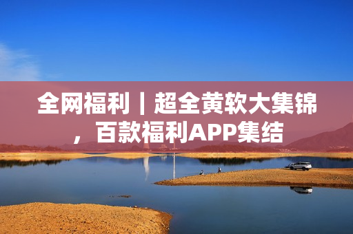 全网福利｜超全黄软大集锦，百款福利APP集结