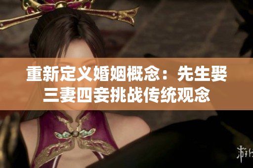 重新定义婚姻概念：先生娶三妻四妾挑战传统观念