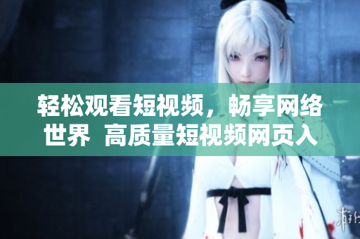 轻松观看短视频，畅享网络世界  高质量短视频网页入口