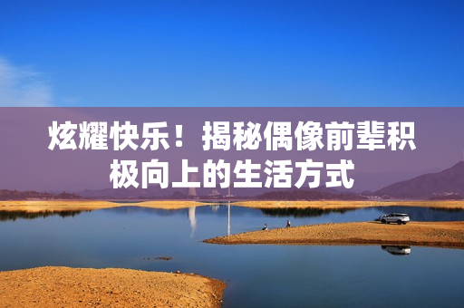 炫耀快乐！揭秘偶像前辈积极向上的生活方式