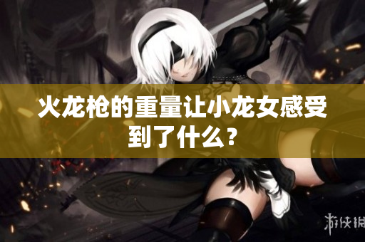 火龙枪的重量让小龙女感受到了什么？