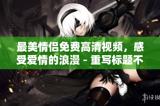 最美情侣免费高清视频，感受爱情的浪漫 - 重写标题不超过50字