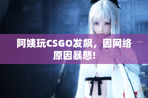 阿姨玩CSGO发飙，因网络原因暴怒!