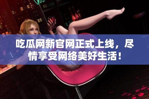吃瓜网新官网正式上线，尽情享受网络美好生活！