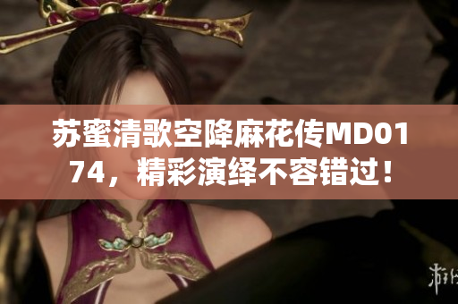 苏蜜清歌空降麻花传MD0174，精彩演绎不容错过！