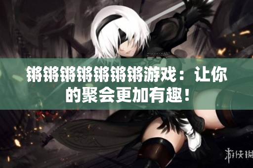 锵锵锵锵锵锵锵游戏：让你的聚会更加有趣！