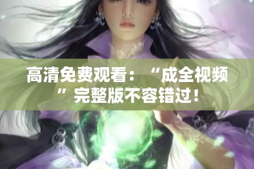 高清免费观看：“成全视频”完整版不容错过！