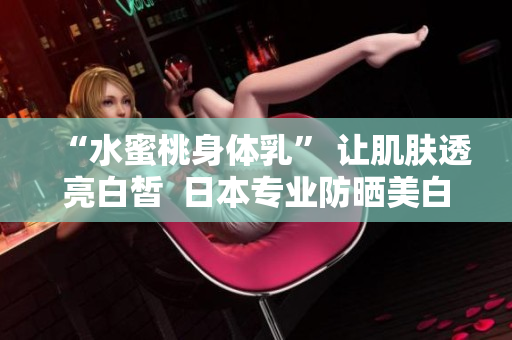 “水蜜桃身体乳” 让肌肤透亮白皙  日本专业防晒美白产品
