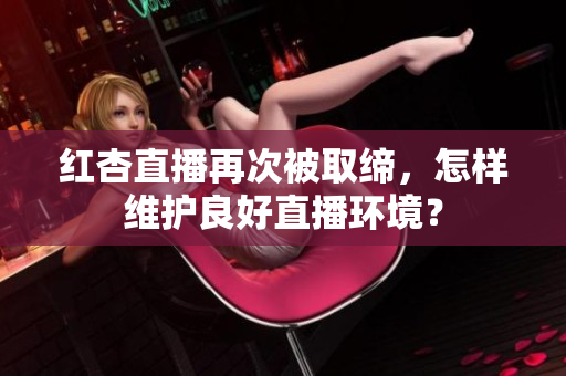 红杏直播再次被取缔，怎样维护良好直播环境？