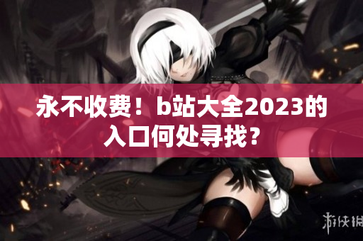 永不收费！b站大全2023的入口何处寻找？