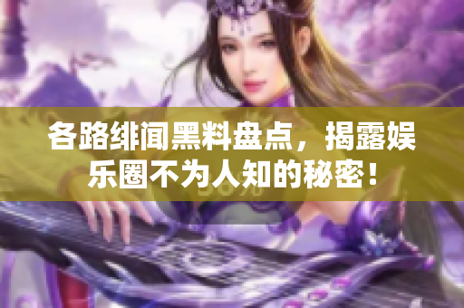 各路绯闻黑料盘点，揭露娱乐圈不为人知的秘密！