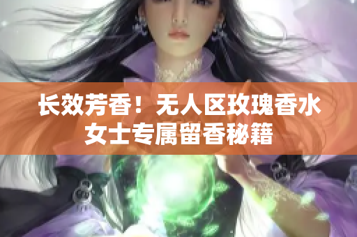 长效芳香！无人区玫瑰香水女士专属留香秘籍
