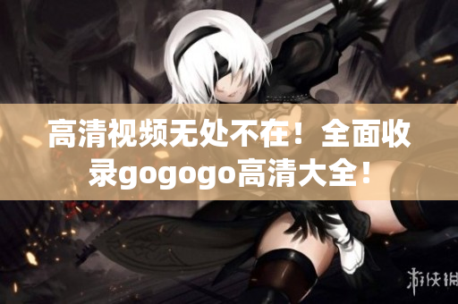 高清视频无处不在！全面收录gogogo高清大全！