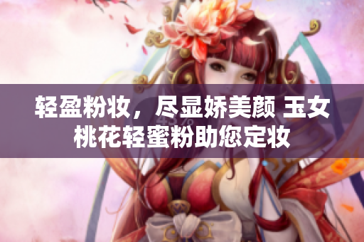 轻盈粉妆，尽显娇美颜 玉女桃花轻蜜粉助您定妆