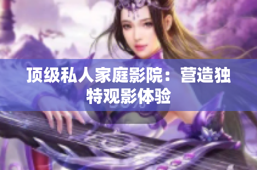 顶级私人家庭影院：营造独特观影体验