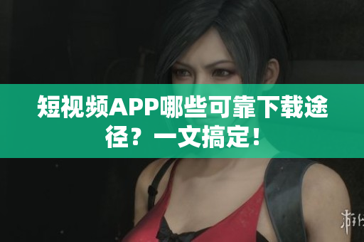 短视频APP哪些可靠下载途径？一文搞定！