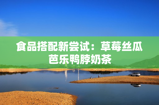 食品搭配新尝试：草莓丝瓜芭乐鸭脖奶茶