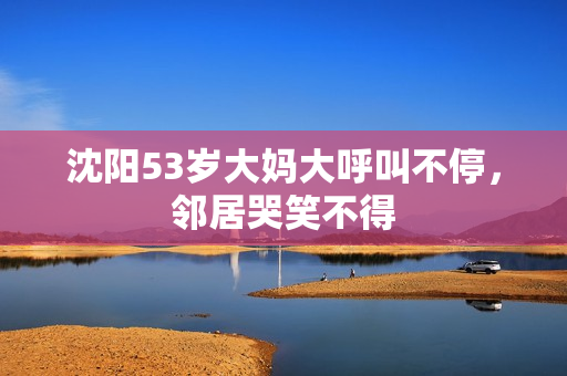 沈阳53岁大妈大呼叫不停，邻居哭笑不得
