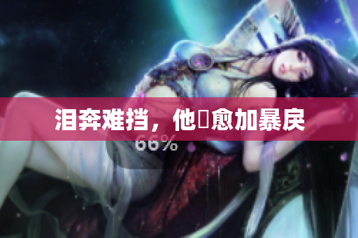 泪奔难挡，他ゞ愈加暴戾