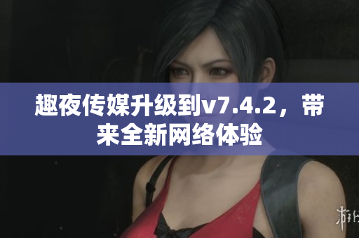 趣夜传媒升级到v7.4.2，带来全新网络体验