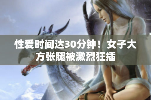 性爱时间达30分钟！女子大方张腿被激烈狂插