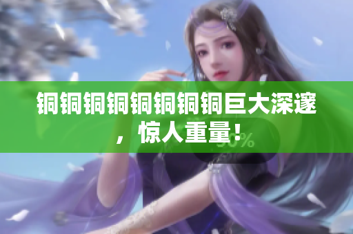 铜铜铜铜铜铜铜铜巨大深邃，惊人重量！
