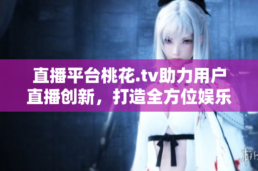 直播平台桃花.tv助力用户直播创新，打造全方位娱乐体验