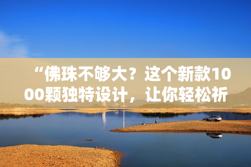“佛珠不够大？这个新款1000颗独特设计，让你轻松祈福！”