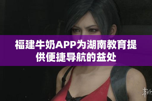 福建牛奶APP为湖南教育提供便捷导航的益处