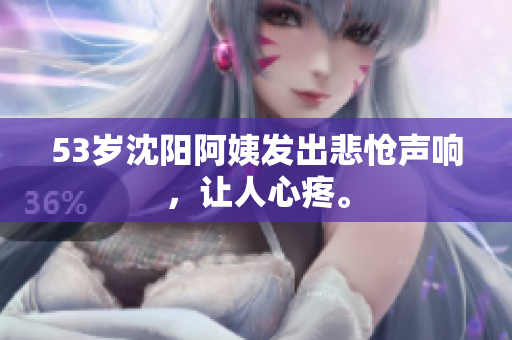 53岁沈阳阿姨发出悲怆声响，让人心疼。