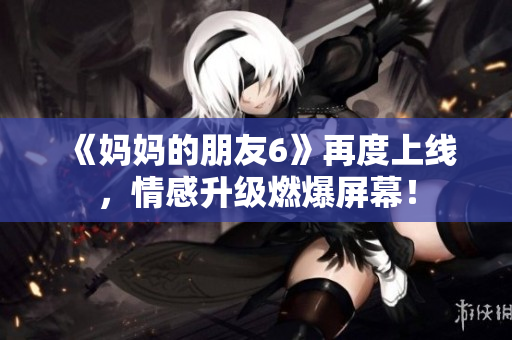 《妈妈的朋友6》再度上线，情感升级燃爆屏幕！