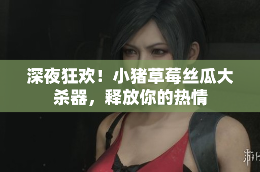 深夜狂欢！小猪草莓丝瓜大杀器，释放你的热情