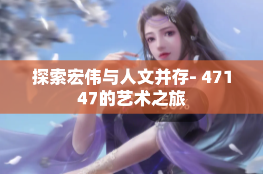 探索宏伟与人文并存- 47147的艺术之旅