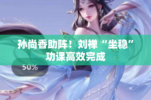 孙尚香助阵！刘禅“坐稳”功课高效完成