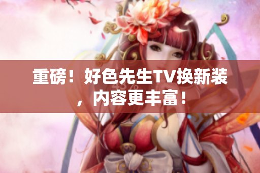 重磅！好色先生TV换新装，内容更丰富！