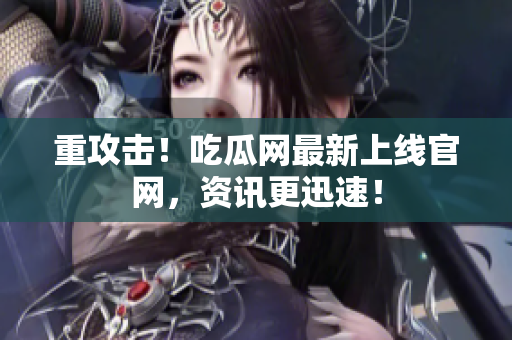 重攻击！吃瓜网最新上线官网，资讯更迅速！