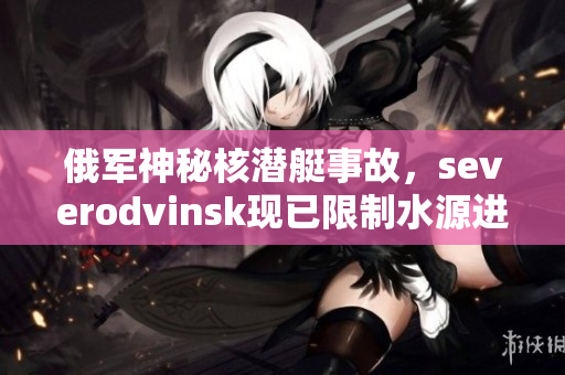 俄军神秘核潜艇事故，severodvinsk现已限制水源进入城市