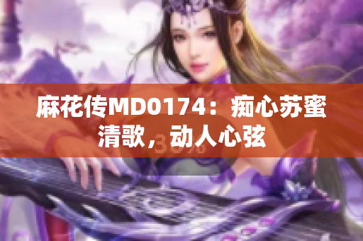 麻花传MD0174：痴心苏蜜清歌，动人心弦