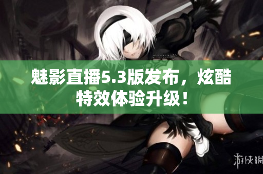魅影直播5.3版发布，炫酷特效体验升级！