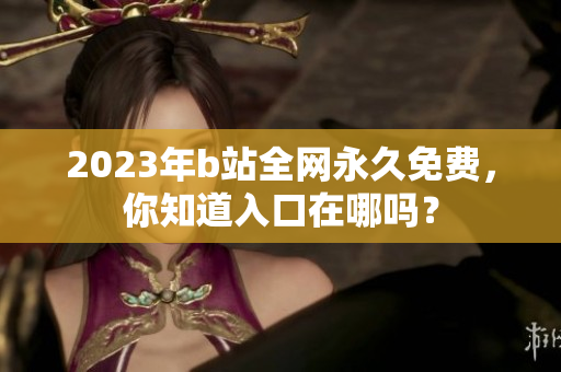 2023年b站全网永久免费，你知道入口在哪吗？