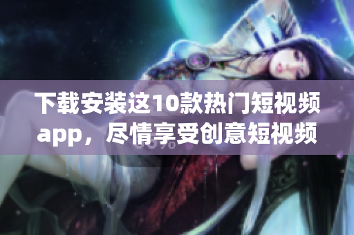 下载安装这10款热门短视频app，尽情享受创意短视频的乐趣！