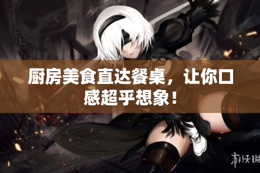 厨房美食直达餐桌，让你口感超乎想象！