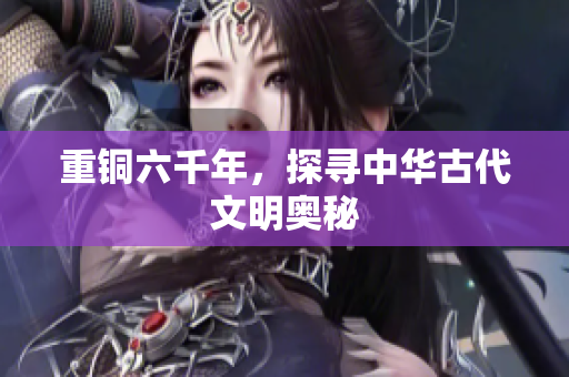 重铜六千年，探寻中华古代文明奥秘