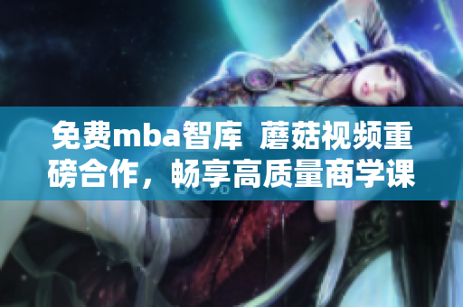 免费mba智库  蘑菇视频重磅合作，畅享高质量商学课程