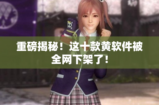 重磅揭秘！这十款黄软件被全网下架了！